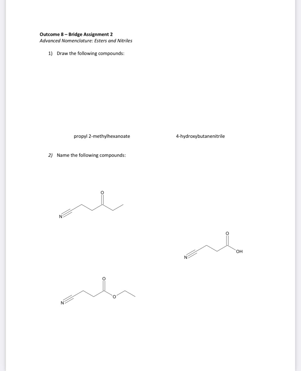 Outcome 8 - Bridge Assignment 2
Advanced Nomenclature: Esters and Nitriles
1) Draw the following compounds:
propyl 2-methylhexanoate
4-hydroxybutanenitrile
2) Name the following compounds:
OH
