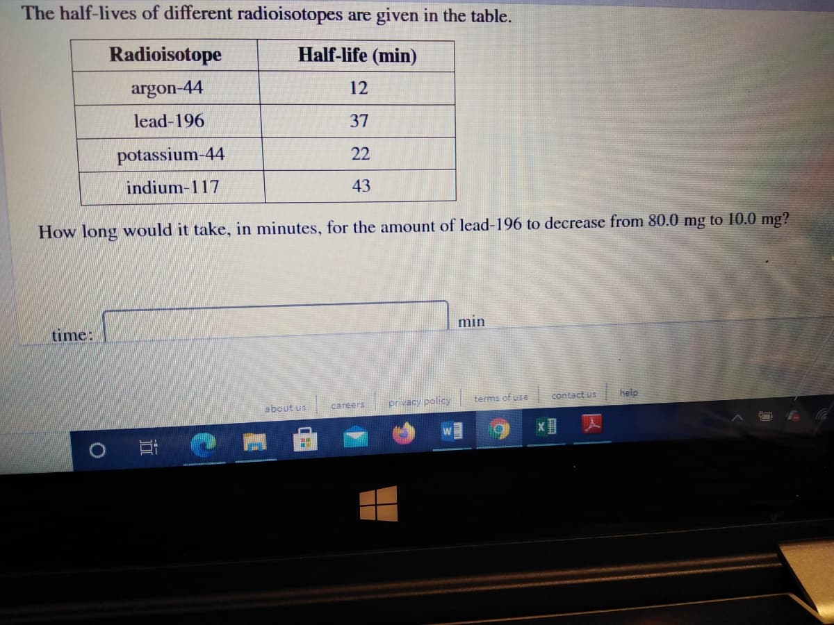 The half-lives of different radioisotopes are given in the table.
Radioisotope
Half-life (min)
argon-44
12
lead-196
37
potassium-44
22
indium-117
43
How long would it take, in minutes, for the amount of lead-196 to decrease from 80.0 mg to 10.0 mg?
time:
m
terms of use
contact us
help
about us
privacy policy
careers
