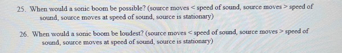 25. When would a sonic boom be possible? (source moves < speed of sound, source moves > speed of
sound, source moves at speed of sound, source is stationary)
26. When would a sonic boom be loudest? (source moves <speed of sound, source moves > speed of
sound, source moves at speed of sound, source is stationary)