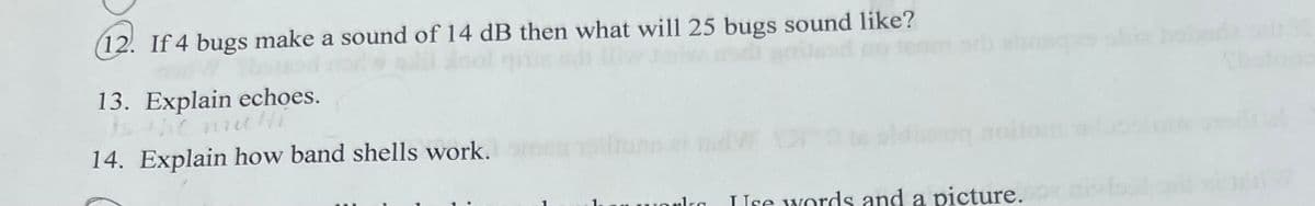 ### Acoustics and Sound Propagation

#### Questions:

12. **If 4 bugs make a sound of 14 dB then what will 25 bugs sound like?**

13. **Explain echoes.**

14. **Explain how band shells work.**

---

These questions delve into various aspects of acoustics, including the calculation of sound levels and understanding the principles of sound reflection and amplification.

1. **Calculating Sound Levels**: When determining the combined sound level produced by multiple sound sources (e.g., bugs), it is essential to understand logarithmic decibel scales and how to apply logarithmic additions.

2. **Echoes**: This involves discussing the nature of sound reflection and how it can create the phenomenon of an echo, effectively addressing principles like sound travel, reflection surfaces, and sound delay.

3. **Band Shells**: An explanation of how these structures, also known as acoustic shells, are designed to enhance sound projection and distribution in open spaces like concert venues. This will include a discussion of their shape, materials, and placement.

By answering these questions, students can gain a comprehensive understanding of essential concepts in acoustics and their practical applications.