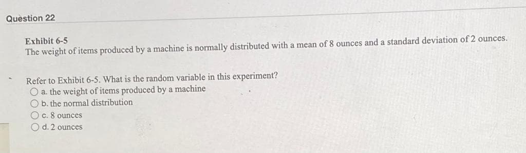 Question 22
Exhibit 6-5
The weight of items produced by a machine is normally distributed with a mean of 8 ounces and a standard deviation of 2 ounces.
Refer to Exhibit 6-5. What is the random variable in this experiment?
O a. the weight of items produced by a machine
O b. the normal distribution
O c. 8 ounces
O d. 2 ounces
