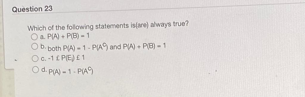 Question 23
Which of the following statements is(are) always true?
a. P(A) + P(B) = 1
O b.
both P(A) = 1- P(A and P(A)+ P(B) = 1
c. -1 £ P(E;) £ 1
d. P(A) 1- P(A9
