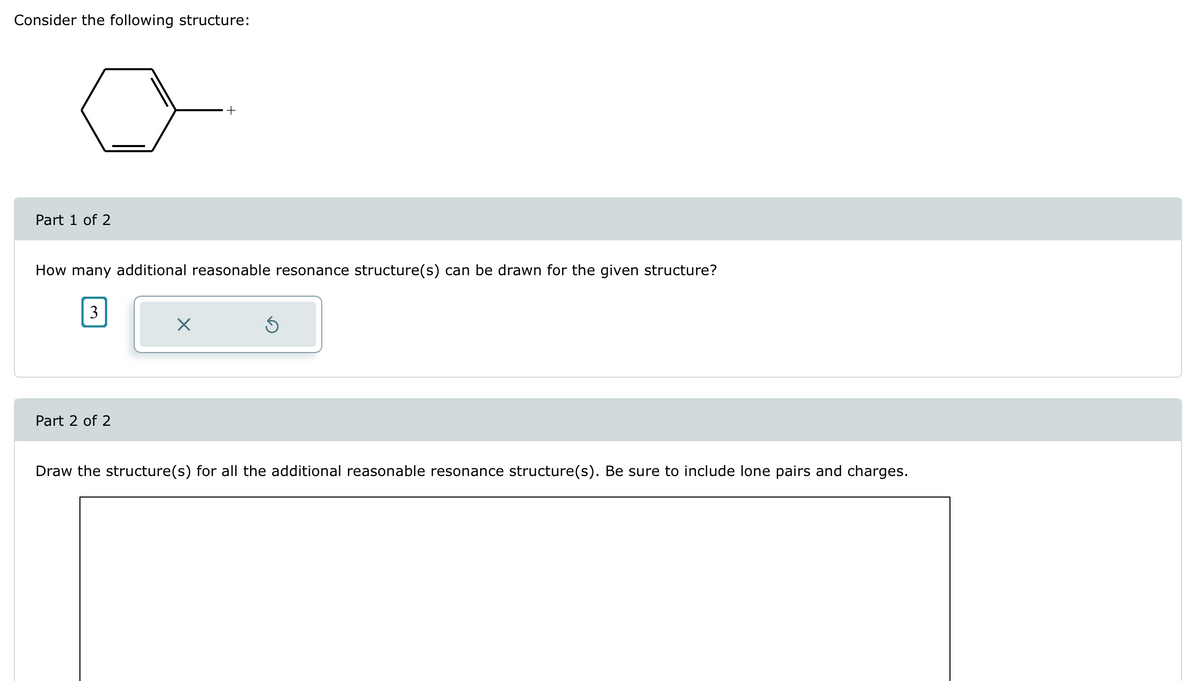 Consider the following structure:
Part 1 of 2
+
How many additional reasonable resonance structure(s) can be drawn for the given structure?
3
☑
Part 2 of 2
Draw the structure(s) for all the additional reasonable resonance structure(s). Be sure to include lone pairs and charges.