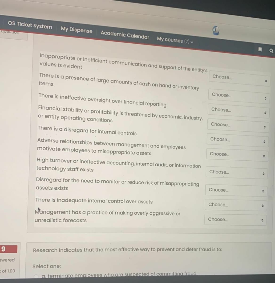 OS Ticket system
My Dispense
Academic Calendar
My courses (7)
uonsenh
A Q
Inappropriate or inefficient communication and support of the entity's
values is evident
Choose.
There is a presence of large amounts of cash on hand or inventory
items
Choose..
There is ineffective oversight over financial reporting
Choose.
수
Financial stability or profitability is threatened by economic, industry,
or entity operating conditions
Choose.
There is a disregard for internal controls
Choose.
Adverse relationships between management and employees
Choose.
motivate employees to misappropriate assets
High turnover or ineffective accounting, internal audit, or information
Choose.
technology staff exists
Disregard for the need to monitor or reduce risk of misappropriating
Choose.
assets exists
Choose.
There is inadequate internal control over assets
Management has a practice of making overly aggressive or
Choose.
unrealistic forecasts
9.
Research indicates that the most effective way to prevent and deter fraud is to:
swered
Select one:
t of 1.00
Oa terminate emplovees who gre suspected of committing fraud.
