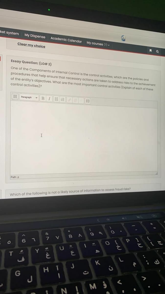 ket system
My Dispense
Academic Calendar
Clear my choice
My courses (7)
Essay Question: (LO# 2)
One of the Components of Internal Control is the control activities; which are the policies and
procedures that help ensure that necessary actions are taken to address risks to the achievement
of the entity's objectives. What are the most important control activities (Explain of each of these
control activities)?
Paragraph
B
Path: p
Which of the following is not a likely source of information to assess fraud risks?
く
&
8 A
6 7
7 V
1O
て (E
3.
Y
を
IT
K
J
H.
G
J
く
N !MS
