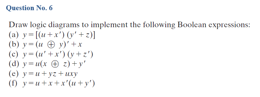 Question No. 6
Draw logic diagrams to implement the following Boolean expressions:
(a) y= [(u+x') (y' + z)]
(b) у%3D (и @ у)' +х
(c) y= (u' +x') (y + z')
(d) y = u(x O z) + y'
(e) y=u+yz + uxy
(() у%3и+x+x"(и + у')
