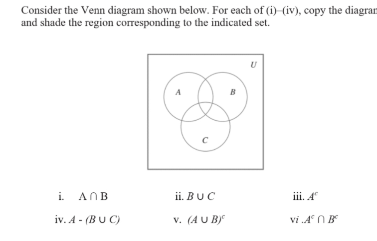 Consider the Venn diagram shown below. For each of (i)–(iv), copy the diagran
and shade the region corresponding to the indicated set.
U
A
B
i.
AN B
ii. B U C
iii. A°
iv. A - (B U C)
v. (A U B)°
vi .A° N B°
