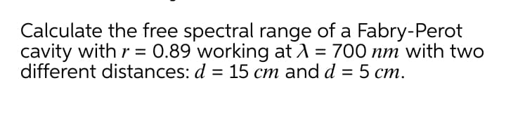 Calculate the free spectral range of a Fabry-Perot
cavity with r = 0.89 working at A = 700 nm with two
different distances: d = 15 cm and d = 5 cm.
