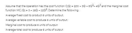 Assume that the operation has the cost function CIC) = 200 - 30 - 8040 and the marginal cost
function MC (C) = 3- 160 - 1202. Determine the following:
Average fixed cost to product 6 units of output.
Average variable cost to produce 6 untis of output.
Marginal cost to produce 6 units of outout
Average total cost to produce 6 units of output
