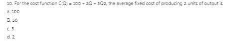 10. For the cost function CIC) = 100 - 20 - 302, the average fixed cost of producing 2 units of output is
a. 100
B. 50
C.3
d. 2
