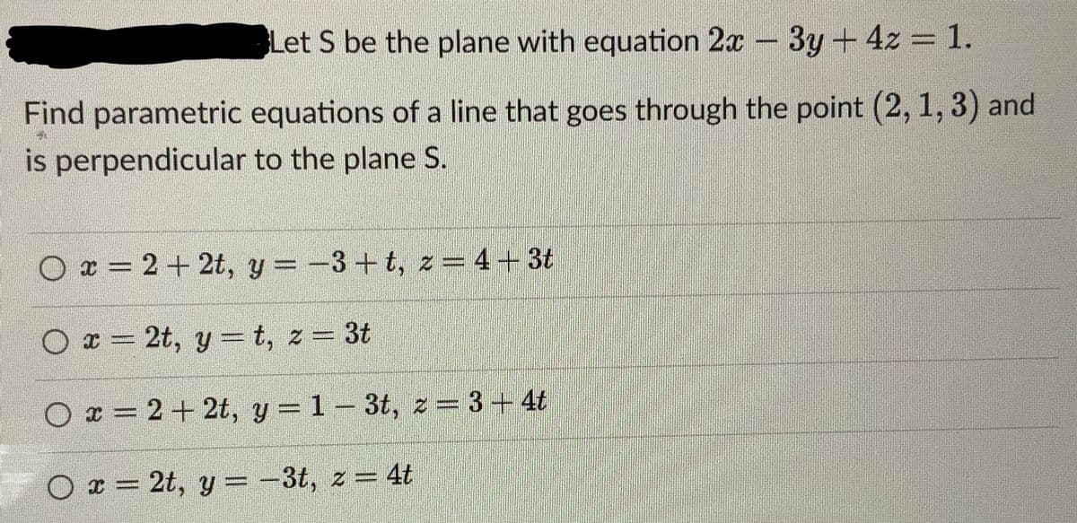Let S be the plane with equation 2x - 3y + 4z = 1.
Find parametric equations of a line that goes through the point (2, 1, 3) and
is perpendicular to the plane S.
Ox=2+2t, y = −3+t, z=4+3t
Ox=2t, yt, z = 3t
Ox=2+2t, y = 13t, z = 3-4t
Ox=2t, y = -3t, z = 4t
