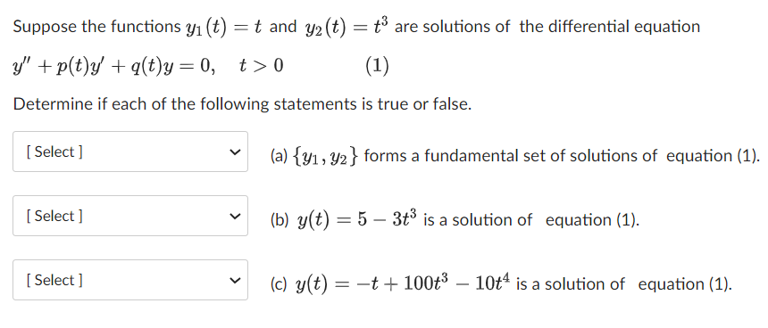 Suppose the functions y₁ (t) = t and y₂ (t) = t³ are solutions of the differential equation
y" +p(t)y' + q(t)y=0, t> 0
(1)
Determine if each of the following statements is true or false.
[Select]
[Select]
[Select]
(a) {y₁, y2} forms a fundamental set of solutions of equation (1).
(b) y(t) = 5 - 3t³ is a solution of equation (1).
(c) y(t) = −t + 100ț³ – 10t4 is a solution of equation (1).