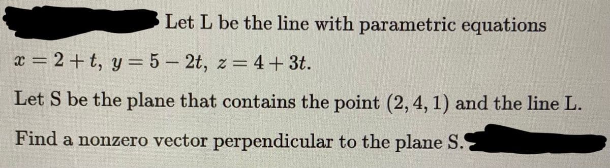 Let L be the line with parametric equations
x = 2+t, y = 5 - 2t, z = 4 + 3t.
Let S be the plane that contains the point (2, 4, 1) and the line L.
Find a nonzero vector perpendicular to the plane S.