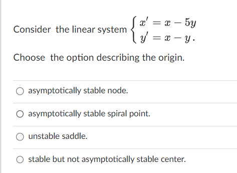 Consider the linear system
x' = x - 5y
y = x - y.
Choose the option describing the origin.
O asymptotically stable node.
O asymptotically stable spiral point.
O unstable saddle.
O stable but not asymptotically stable center.