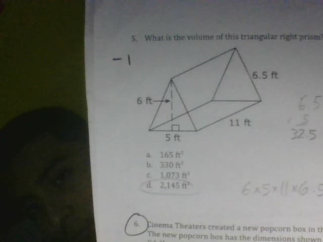 5. What is the volume of this triangular right prism?
6 ft-
a.
b.
5 ft
165 ft
330 ft
c.
1,073 ft
d. 2,145 ft
O
11 ft
6.5 ft
65
*S
32.5
6x5x11x6.5
Cinema Theaters created a new popcorn box in th
popcorn box has the dimensions shown
The new