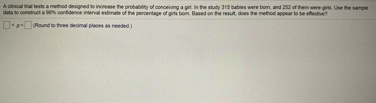 A clinical trial tests a method designed to increase the probability of conceiving a girl. In the study 315 babies were born, and 252 of them were girls. Use the sample
data to construct a 99% confidence interval estimate of the percentage of girls born. Based on the result, does the method appear to be effective?
< p< (Round to three decimal places as needed.)
