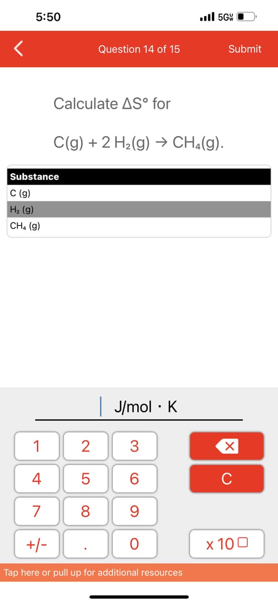 5:50
1
4
7
+/-
Calculate AS° for
Substance
C (g)
H₂ (g)
CH4 (9)
Question 14 of 15
C(g) + 2 H₂(g) → CH₂(g).
2
5
8
.
| J/mol K
●
3
60
9
O
..5G
Tap here or pull up for additional resources
Submit
XU
x 100