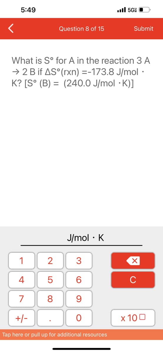 5:49
1
4
7
+/-
Question 8 of 15
2
5
8
What is Sº for A in the reaction 3 A
→ 2 B if AS° (rxn) =-173.8 J/mol ·
K? [S° (B) = (240.0 J/mol .K)]
J/mol K
●
3
60
9
O
..ll 5GW
Tap here or pull up for additional resources
Submit
XU
x 100