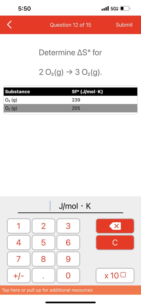 5:50
Substance
03 (g)
O₂ (g)
1
4
7
+/-
Question 12 of 15
Determine AS° for
2
5
8
2 03(g) → 3 O₂(g).
J/mol K
.
3
60
..ll 5G
9
O
Sf° (J/mol.K)
239
205
Tap here or pull up for additional resources
Submit
XU
x 100