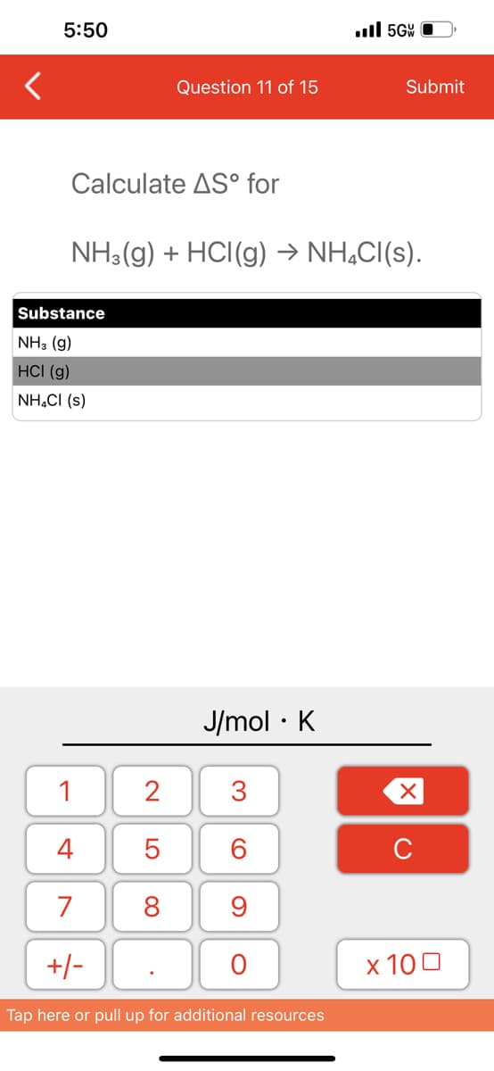 5:50
Calculate AS° for
Substance
NH3(g)
HCI (g)
NH₂Cl (s)
Question 11 of 15
1
4
7
+/-
NH3(g) + HCl(g) → NH₂Cl(s).
2
5
8
J/mol K
●
3
60
9
O
..ll 5G
Tap here or pull up for additional resources
Submit
XU
x 100