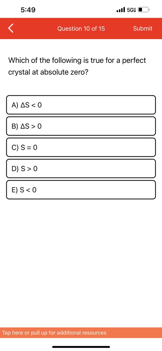 5:49
A) AS < 0
B) AS > 0
Which of the following is true for a perfect
crystal at absolute zero?
C) S = 0
D) S > 0
Question 10 of 15
E) S < 0
..ll 5GW
Tap here or pull up for additional resources
Submit