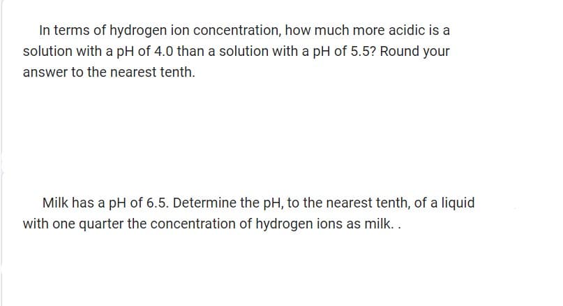 In terms of hydrogen ion concentration, how much more acidic is a
solution with a pH of 4.0 than a solution with a pH of 5.5? Round your
answer to the nearest tenth.
Milk has a pH of 6.5. Determine the pH, to the nearest tenth, of a liquid
with one quarter the concentration of hydrogen ions as milk..