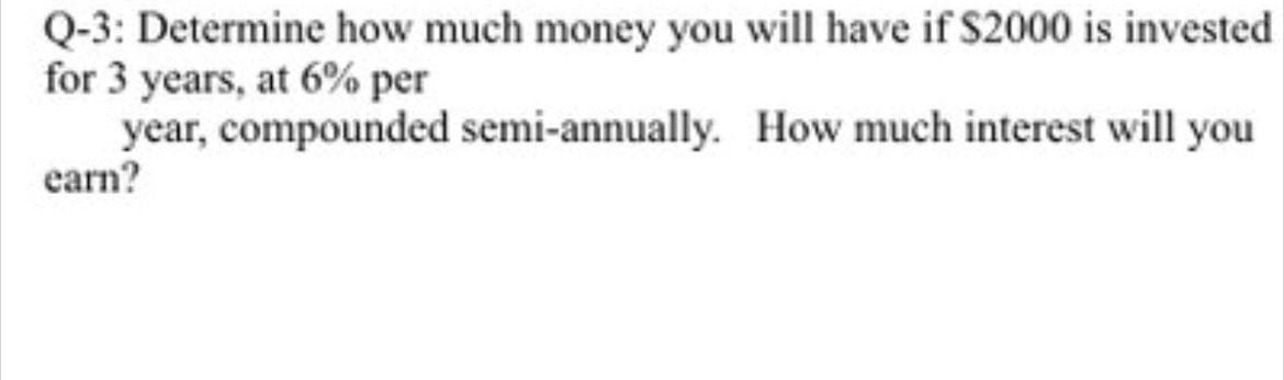 Q-3: Determine how much money you will have if $2000 is invested
for 3 years, at 6% per
year, compounded semi-annually.
How much interest will you
earn?