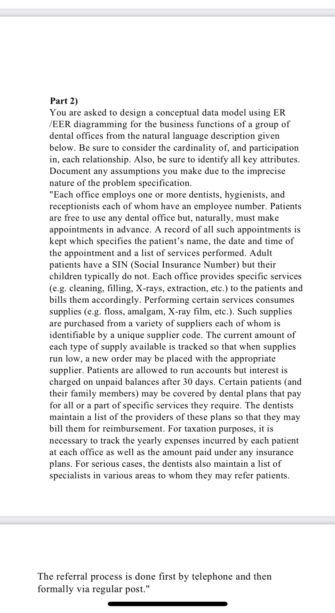 Part 2)
You are asked to design a conceptual data model using ER
/EER diagramming for the business functions of a group of
dental offices from the natural language description given
below. Be sure to consider the cardinality of, and participation
in, each relationship. Also, be sure to identify all key attributes.
Document any assumptions you make due to the imprecise
nature of the problem specification.
"Each office employs one or more dentists, hygienists, and
receptionists each of whom have an employee number. Patients
are free to use any dental office but, naturally, must make
appointments in advance. A record of all such appointments is
kept which specifies the patient's name, the date and time of
the appointment and a list of services performed. Adult
patients have a SIN (Social Insurance Number) but their
children typically do not. Each office provides specific services
(e.g. cleaning, filling, X-rays, extraction, etc.) to the patients and
bills them accordingly. Performing certain services consumes
supplies (e.g. floss, amalgam, X-ray film, etc.). Such supplies
are purchased from a variety of suppliers each of whom is
identifiable by a unique supplier code. The current amount of
each type of supply available is tracked so that when supplies
run low, a new order may be placed with the appropriate
supplier. Patients are allowed to run accounts but interest is
charged on unpaid balances after 30 days. Certain patients (and
their family members) may be covered by dental plans that pay
for all or a part of specific services they require. The dentists
maintain a list of the providers of these plans so that they may
bill them for reimbursement. For taxation purposes, it is
necessary to track the yearly expenses incurred by each patient
at each office as well as the amount paid under any insurance
plans. For serious cases, the dentists also maintain a list of
specialists in various areas to whom they may refer patients.
The referral process is done first by telephone and then
formally via regular post."
