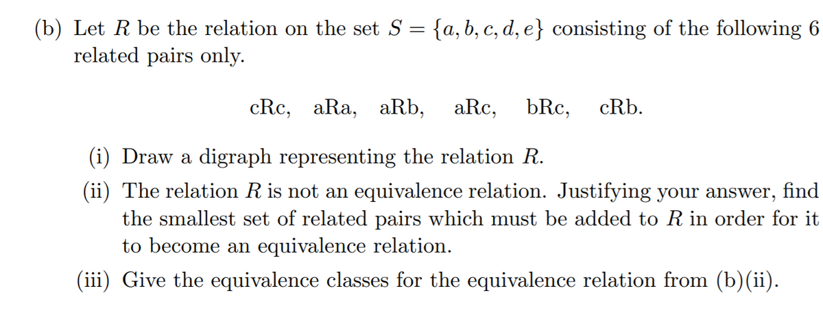 (b) Let R be the relation on the set S = {a, b, c, d, e} consisting of the following 6
related pairs only.
cRc, aRa, aRb, aRc,
bRc,
cRb.
(i) Draw a digraph representing the relation R.
(ii) The relation R is not an equivalence relation. Justifying your answer, find
the smallest set of related pairs which must be added to R in order for it
to become an equivalence relation.
(iii) Give the equivalence classes for the equivalence relation from (b)(ii).
