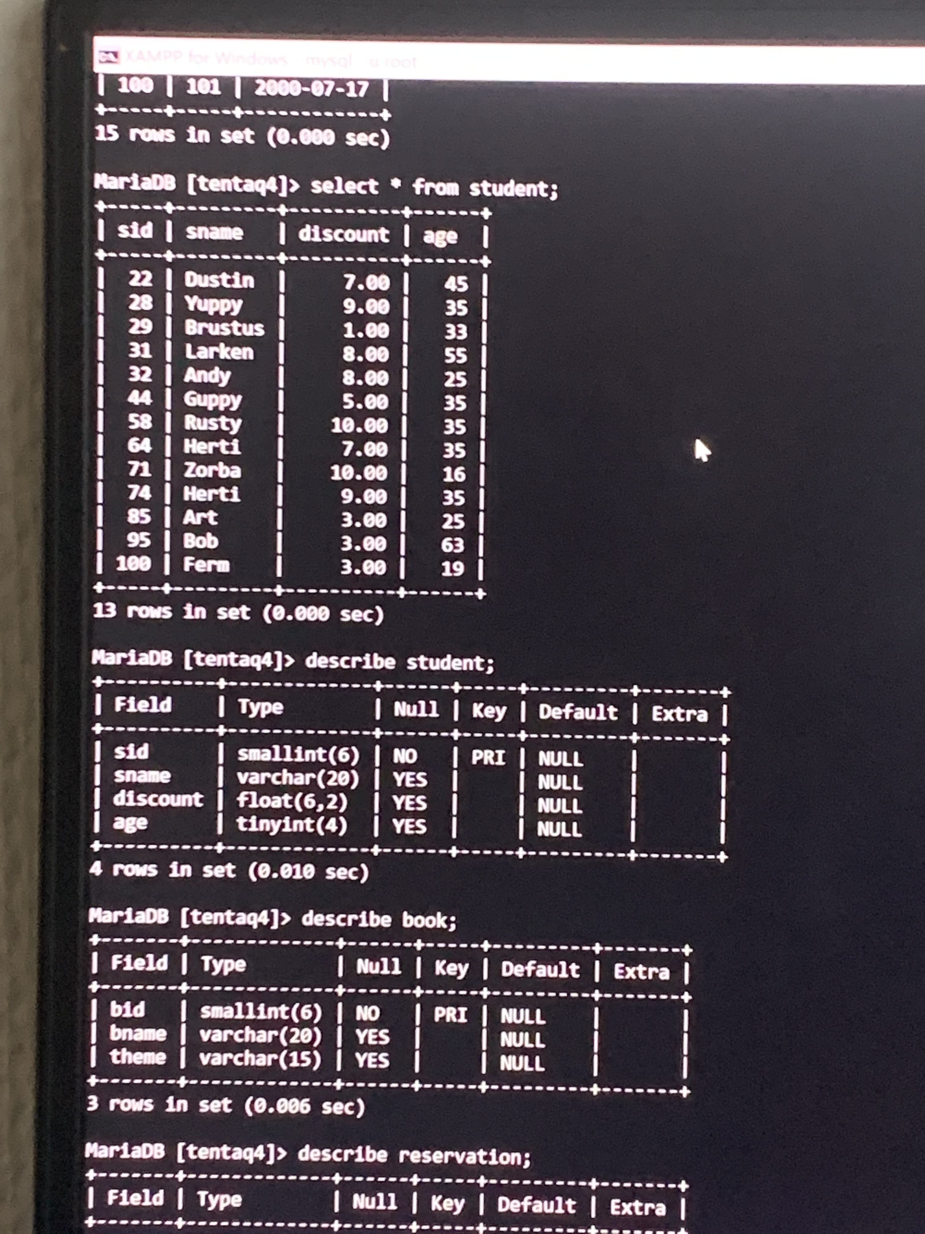 XAMPP or
| 100 | 101 | 2000-07-17|
15 rows in set (0.000 sec)
MariaDB [tentaq4]> select • from student;
| sid | sname I discount age
45 1
SE
35 |
EE
22 | Dustin
| 28 | Yuppy
29 | Brustus
31 | Larken
| 32 | Andy
Guppy
58 Rusty
00°L
00°6
| 00°T
SS
25
00 8
| 00°8
00°S
SE
| SE
35
SE
64 Herti
71 | Zorba
74 | Herti
00°L
10.00
9-
| 00°6
00°E
SE
25
85
Art
| 00°E
| 00°E
| E9
| 6T
95 | Bob
13 rows in set (0.000 sec)
MariaDB (tentaq4]> describe student;
+-
| Field I Type
| Null | Key | Default | Extra |
smallint(6) | NO
| varchar(20) | YES |
float (6,2) | YES I
| tinyint(4) | YES
| PRI
NULL
PTS
sname
discount
NULL
ade
אחךך
4 rows in set (0.010 sec)
MariaDB [tentaq4]> describe book;
---
+.
| Field | Type
| Null | Key | Default | Extra |
bid I
smallint(6) | NO
PRI | NULL
bname I | YES
varchar (20)
theme varchar(15) | YES
NULL
3 rows in set (0.006 sec)
MariaDB [tentaq4]> describe reservation;
| Field | Type
| Null | Key | Default | Extra |
