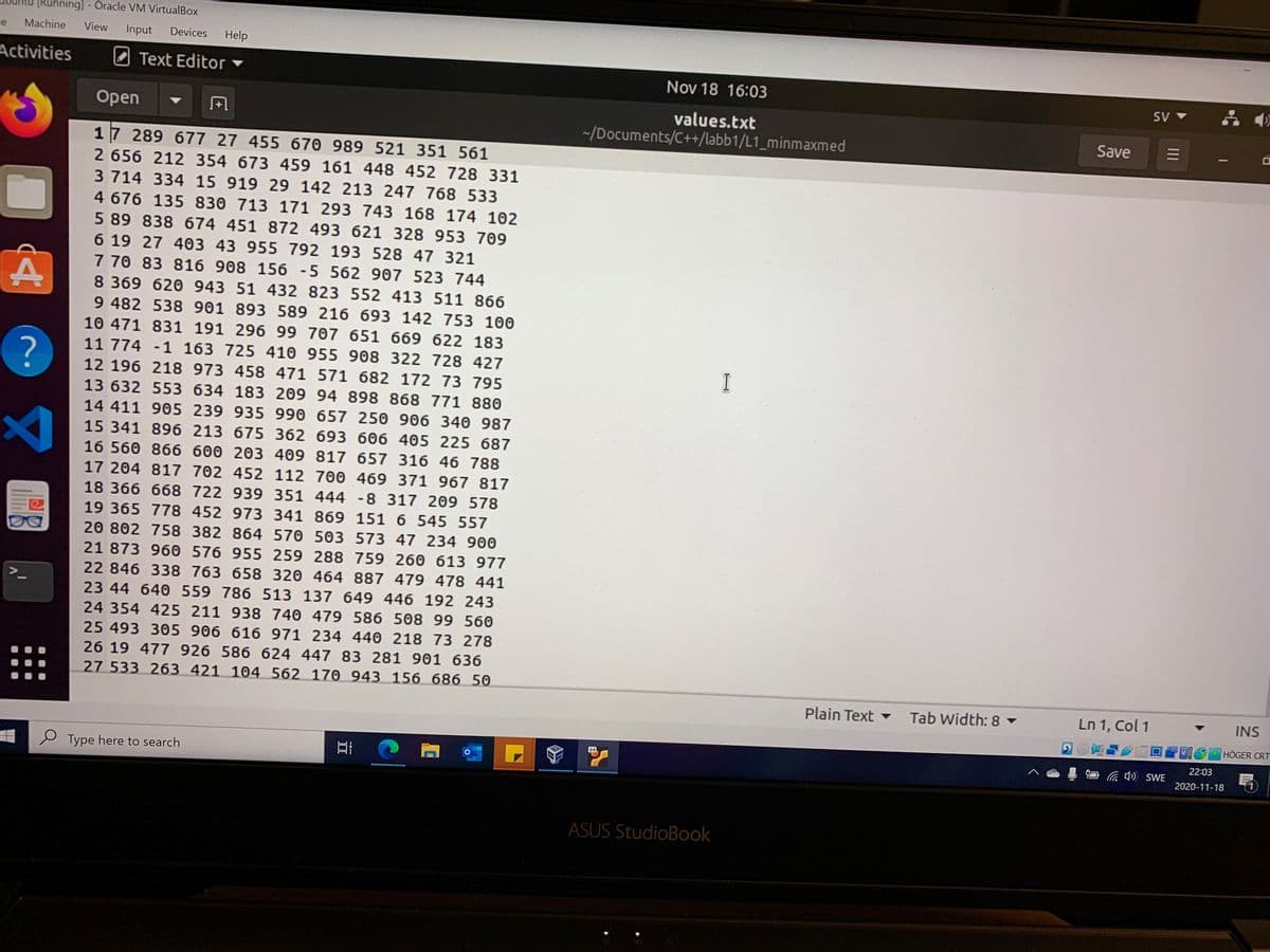 nning] - Oracle VM VirtualBox
le
Machine
View
Input
Devices
Help
Activities
Text Editor
Nov 18 16:03
values.txt
~/Documents/C++/labb1/L1_minmaxmed
Open
Save
17 289 677 27 455 670 989 521 351 561
2 656 212 354 673 459 161 448 452 728 331
3 714 334 15 919 29 142 213 247 768 533
4 676 135 830 713 171 293 743 168 174 102
5 89 838 674 451 872 493 621 328 953 709
6 19 27 403 43 955 792 193 528 47 321
7 70 83 816 908 156 -5 562 907 523 744
8 369 620 943 51 432 823 552 413 511 866
9 482 538 901 893 589 216 693 142 753 100
10 471 831 191 296 99 707 651 669 622 183
11 774 -1 163 725 410 955 908 322 728 427
I
12 196 218 973 458 471 571 682 172 73 795
13 632 553 634 183 209 94 898 868 771 880
14 411 905 239 935 990 657 250 906 340 987
15 341 896 213 675 362 693 606 405 225 687
16 560 866 600 203 409 817 657 316 46 788
17 204 817 702 452 112 700 469 371 967 817
18 366 668 722 939 351 444 -8 317 209 578
19 365 778 452 973 341 869 151 6 545 557
20 802 758 382 864 570 503 573 47 234 900
21 873 960 576 955 259 288 759 260 613 977
22 846 338 763 658 320 464 887 479 478 441
23 44 640 559 786 513 137 649 446 192 243
24 354 425 211 938 740 479 586 508 99 560
25 493 305 906 616 971 234 440 218 73 278
26 19 477 926 586 624 447 83 281 901 636
27 533 263 421 104 562 170 943 156 686 50
Plain Text
Tab Width: 8 ▼
Ln 1, Col 1
INS
VIO
HÖGER CRT
22:03
64
Ca ) SWE
e Type here to search
2020-11-18
ASUS StudioBook
