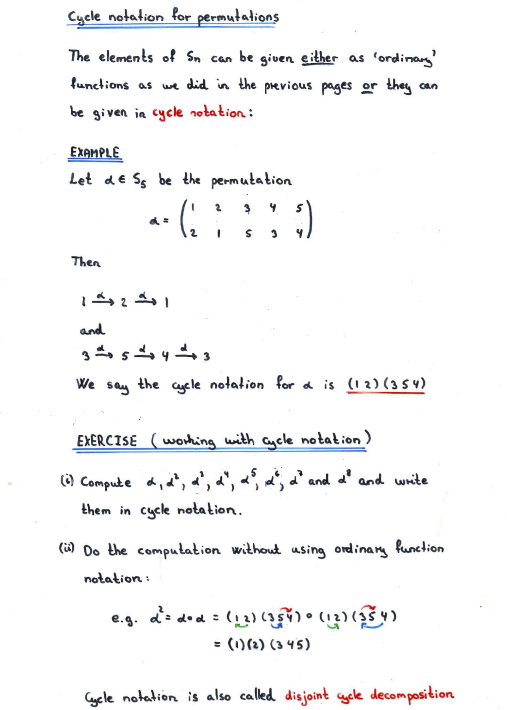 Cycle notation for permutations
The elements of Sn can be giuen either as 'ordinay'
functions as we did in the previous pages or they can
be given in cycle notation :
EXAMPLE
Let dE Ss be the permutation
S 3
Then
and
We
say
১he cgele
notation for a is (12) (3 5 4)
EXERCISE (worting with Cycle notation )
() Compute d, d, a', a", «', m, d' and d' and write
them in cycle notation.
(i) Do the computation without using ordinary function
notation :
e.g. ds dod : (13) • (
= (1)(2) (3 45)
Cycle notation is also called disjoint aycle decomposition
