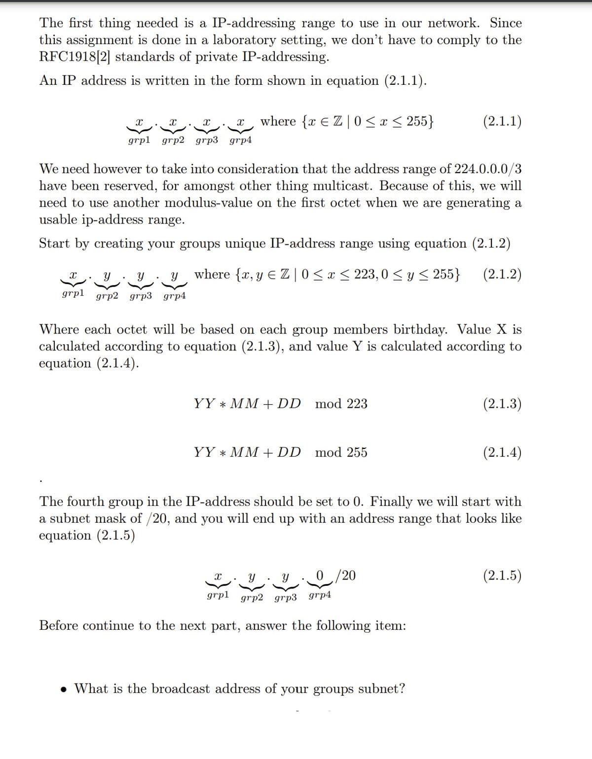The first thing needed is a IP-addressing range to use in our network. Since
this assignment is done in a laboratory setting, we don't have to comply to the
RFC1918[2] standards of private IP-addressing.
An IP address is written in the form shown in equation (2.1.1).
X
grpl grp2 grp3 grp4
X
grpl grp2 grp3 grp4
We need however to take into consideration that the address range of 224.0.0.0/3
have been reserved, for amongst other thing multicast. Because of this, we will
need to use another modulus-value on the first octet when we are generating a
usable ip-address range.
Start by creating your groups unique IP-address range using equation (2.1.2)
where {x,y EZ | 0≤x≤ 223,0 ≤ y ≤ 255} (2.1.2)
where {x EZ | 0≤x≤ 255}
Where each octet will be based on each group members birthday. Value X is
calculated according to equation (2.1.3), and value Y is calculated according to
equation (2.1.4).
YY * MM + DD mod 223
YY MM + DD
X
mod 255
grpl
(2.1.1)
The fourth group in the IP-address should be set to 0. Finally we will start with
a subnet mask of /20, and you will end up with an address range that looks like
equation (2.1.5)
Y Y
grp2 grp3 grp4
Before continue to the next part, answer the following item:
0 /20
. What is the broadcast address of your groups subnet?
(2.1.3)
(2.1.4)
(2.1.5)