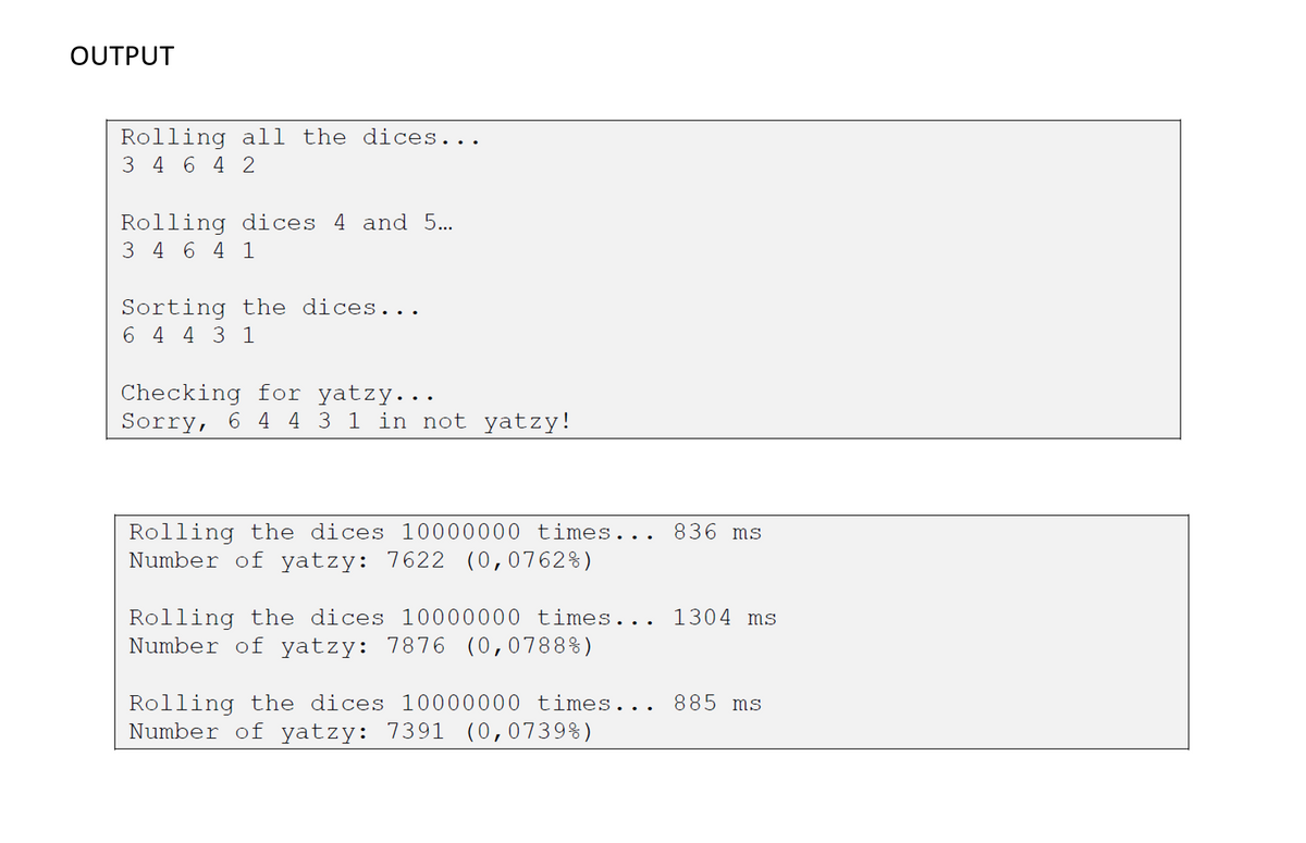 OUTPUT
Rolling all the dices...
3 4 6 4 2
Rolling dices 4 and 5...
3 4 6 4 1
Sorting the dices...
6 4 4 3 1
Checking for yatzy...
Sorry, 6 4 4 3 1 in not yatzy!
Rolling the dices 10000000 times... 836 ms
Number of yatzy: 7622 (0,0762%)
Rolling the dices 10000000 times... 1304 ms
Number of yatzy: 7876 (0,0788%)
Rolling the dices 10000000 times... 885 ms
Number of yatzy: 7391 (0,0739%)
