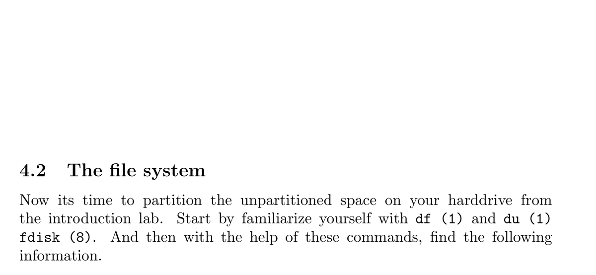 4.2
The file system
Now its time to partition the unpartitioned space on your harddrive from
the introduction lab. Start by familiarize yourself with df (1) and du (1)
fdisk (8). And then with the help of these commands, find the following
information.
