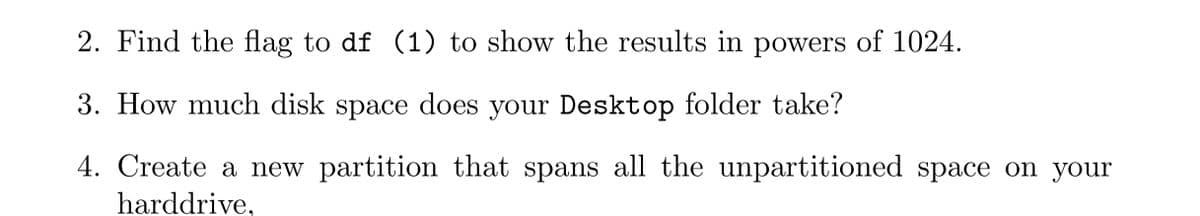 2. Find the flag to df (1) to show the results in powers of 1024.
3. How much disk space does your Desktop folder take?
4. Create a new partition that spans all the unpartitioned space on your
harddrive,
