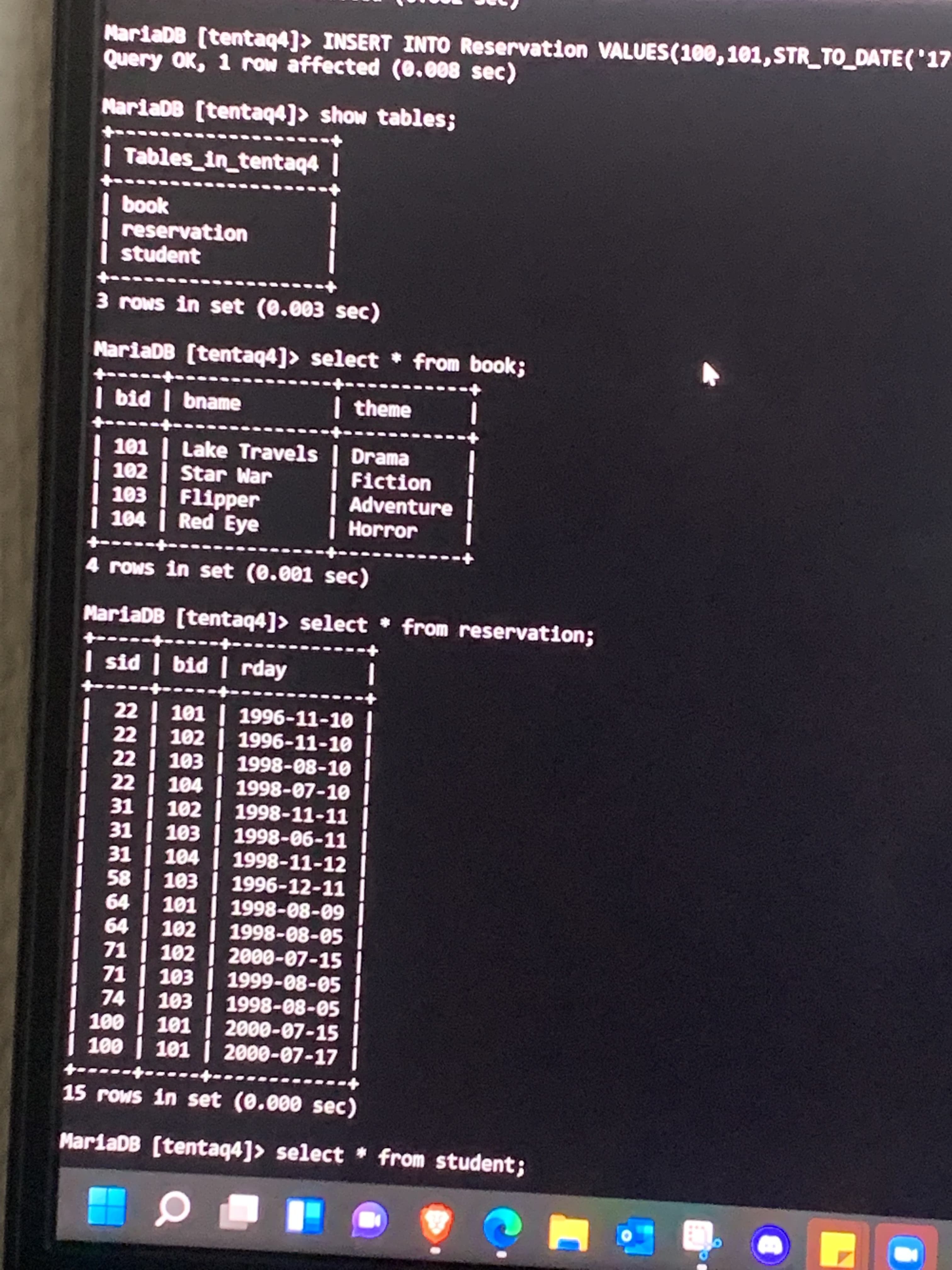 MariaDB (tentaq4]> INSERT INTO Reservation VALUES(100,101,STR_TO DATE('17
Query OK, 1 row affected (0.008 sec)
MariaDB [tentaq4]> show tables;
Tables_in_tentaq4 |
book
reservation
student
3 rows in set (0.003 sec)
MariaDB (tentaq4]> select from book;
| bid | bname
| theme
Tet
101 | Lake Travels | Drama
102 Star War
|Fiction
Adventure
103 Flipper
104 Red Eye
Horror
4 rows in set (0.001 sec)
MariaDB [tentaq4]> select from reservation;
| sid | bid | rday
22 | 101
22 |
1996-11-10 I
TOT
102 1996-11-10
22 | 103 | 1998-08-10
22 | 104 | 1998-07-10
31 | 102 | 1998-11-11
31 | 103 | 1998-06-11
31 | 104 1998-11-12
58 103 1996-12-11
19
101
64 | 102 | 1998-08-05
60-80-8661
71 | 102 | 2000-07-15
71
74 103 1998-08-05
100 | 101 | 2000-07-15
| 100 | 101 | 2000-07-17
S0-80-666T EOT
-----+
15 rows in set (0.000 sec)
MariaDB (tentaq4]> select * from student;
