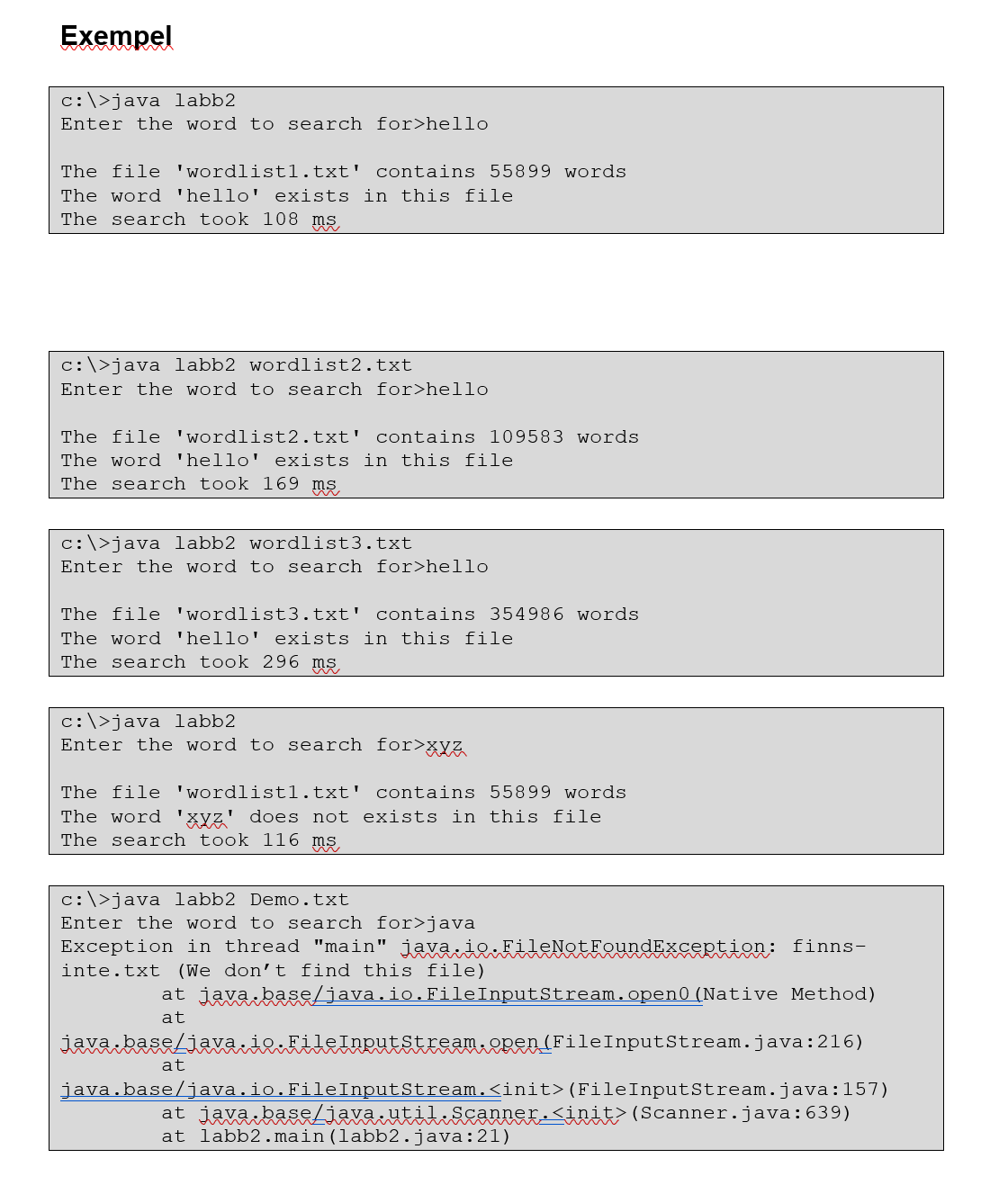 Exempel
c:\>java labb2
Enter the word to search for>hello
The file 'wordlistl.txt' contains 55899 words
The word 'hello' exists in this file
The search took 108 ms
c:\>java labb2 wordlist2.txt
Enter the word to search for>hello
The file 'wordlist2.txt' contains l09583 words
The word 'hello' exists in this file
The search took 169 ms
c:\>java labb2 wordlist3.txt
Enter the word to search for>hello
The file 'wordlist3.txt' contains 354986 words
The word 'hello' exists in this file
The search took 296 ms
c:\>java labb2
Enter the word to search for>xyz
The file 'wordlistl.txt' contains 55899 words
The word 'xyz' does not exists in this file
The search took 116 ms
c:\>java labb2 Demo.txt
Enter the word to search for>java
Exception in thread "main" java ieFileNotFeundException: finns-
inte.txt (We don't find this file)
at java base/java.io.FileInputStream.open0 (Native Method)
at
java baseLiavaie.filelngutstream.2pen(FileInputStream.java:216)
at
java.base/java.io.FileInputStream.<init>(FileInputStream.java:157)
at java baseLiava.util:Scanner-Sini> (Scanner.java:639)
at labb2.main(labb2.java:21)
