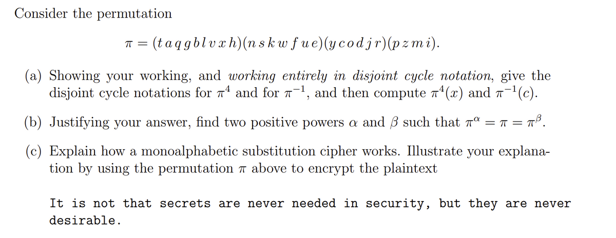 Consider the permutation
(taqgblvxh)(n skw fue)(ycodjr)(pz mi).
(a) Showing your working, and working entirely in disjoint cycle notation, give the
disjoint cycle notations for T and for T-1, and then compute T*(x) and -1(c).
(b) Justifying your answer, find two positive powers a and B such that n°
= T = T
(c) Explain how a monoalphabetic substitution cipher works. Illustrate your explana-
tion by using the permutation 7 above to encrypt the plaintext
It is not that secrets are never needed in security, but they are never
desirable.
