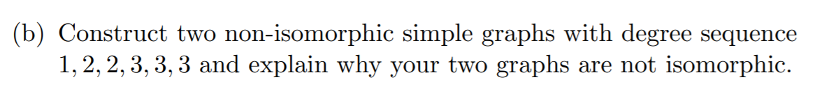 (b) Construct two non-isomorphic simple graphs with degree sequence
1, 2, 2, 3, 3, 3 and explain why your two graphs are not isomorphic.
