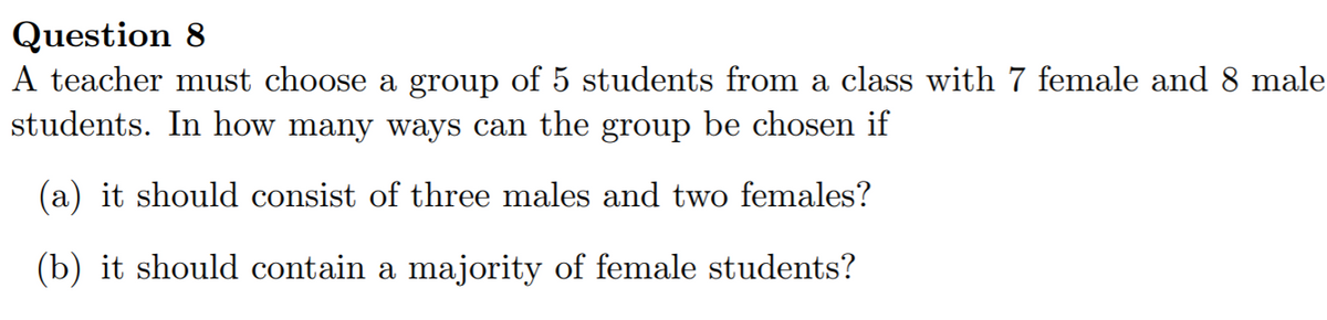 Question 8
A teacher must choose a group of 5 students from a class with 7 female and 8 male
students. In how many ways can the group be chosen if
(a) it should consist of three males and two females?
(b) it should contain a majority of female students?
