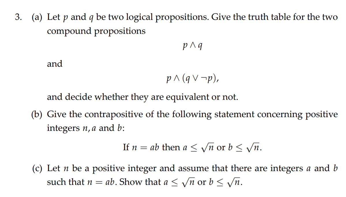 3. (a) Let p and q be two logical propositions. Give the truth table for the two
compound propositions
and
p^ (q V ¬p),
and decide whether they are equivalent or not.
(b) Give the contrapositive of the following statement concerning positive
integers n,a and b:
If n
ab then a < Vn or b < n.
(c) Let n be a positive integer and assume that there are integers a and b
ab. Show that a < yn or b < Vn.
such that n =
