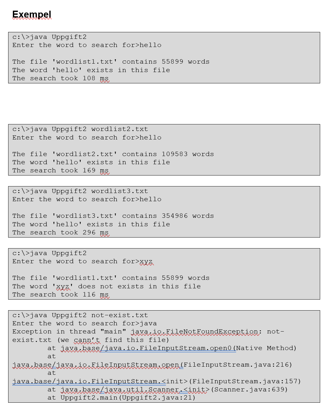 Exempel
c:\>java Uppgift2
Enter the word to search for>hello
The file 'wordlistl.txt' contains 55899 words
The word 'hello' exists in this file
The search took 108 ms
c:\>java Uppgift2 wordlist2.txt
Enter the word to search for>hello
The file 'wordlist2.txt' contains l09583 words
The word 'hello' exists in this file
The search took 169 ms
c:\>java Uppgift2 wordlist3.txt
Enter the word to search for>hello
The file 'wordlist3.txt' contains 354986 words
The word 'hello' exists in this file
The search took 296 ms
c:\>java Uppgift2
Enter the word to search for>xyz
The file 'wordlistl.txt' contains 55899 words
The word
Xyz' does not exists in this file
The search took 116
ms
c:\>java Uppgift2 not-exist.txt
Enter the word to search for>java
Exception in thread "main" java.io.FileNotFoundException: not-
exist.txt (we cann't find this file)
at java.base/java.io.FileInputStream.open0 (Native Method)
at
java baseLiava:ie«FileInrutstesam.eren(FileInputStream.java:216)
at
java.base/java.io.FileInputStream.<init>(FileInputStream.java:157)
at javakassLiava:utik&canner-<init (Scanner.java:639)
at Uppgift2.main (Uppgift2.java:21)
