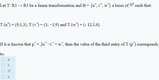 Let T: R3 → R3 be a linear transformation and B = {u°, v°, w*} a basis of R such that:
T (u") =(9,1,3), T (v)= (3, –1,9) and T (w°) = (- 12,1,6)
If it is known that p° = 2u° -v° + w°, then the value of the third entry of T (p") corresponds
to:
3.
21
3
4)
