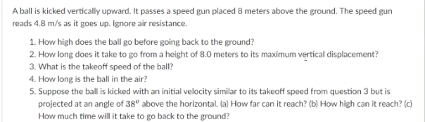 A ball is kicked vertically upward. It passes a speed gun placed 8 meters above the ground. The speed gun
reads 4.8 m/s as it goes up. Ignore air resistance.
1. How high does the ball go before going back to the ground?
2. How long does it take to go from a height of 8.0 meters to its maximum vertical displacement?
3. What is the takeoff speed of the ball?
4. How long is the ball in the air?
5. Suppose the ball is kicked with an initial velocity similar to its takeoff speed from question 3 but is
projected at an angle of 38° above the horizontal. (a) How far can it reach? (b) How high can it reach? (c)
How much time will it take to go back to the ground?
