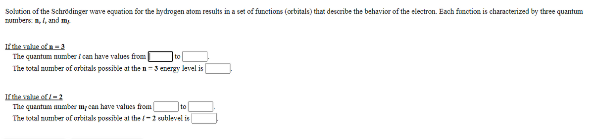 Solution of the Schrödinger wave equation for the hydrogen atom results in a set of functions (orbitals) that describe the behavior of the electron. Each function is characterized by three quantum
numbers: n, 1, and m.
If the value of n=3
The quantum number I can have values from
to
The total number of orbitals possible at the n = 3 energy level is
If the value of 1= 2
The quantum number m, can have values from
to
The total number of orbitals possible at the 1= 2 sublevel is
