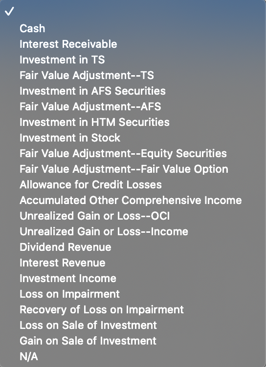 Cash
Interest Receivable
Investment in TS
Fair Value Adjustment--TS
Investment in AFS Securities
Fair Value Adjustment--AFS
Investment in HTM Securities
Investment in Stock
Fair Value Adjustment--Equity Securities
Fair Value Adjustment--Fair Value Option
Allowance for Credit Losses
Accumulated Other Comprehensive Income
Unrealized Gain or Loss--OCI
Unrealized Gain or Loss--Income
Dividend Revenue
Interest Revenue
Investment Income
Loss on Impairment
Recovery of Loss on Impairment
Loss on Sale of Investment
Gain on Sale of Investment
N/A
