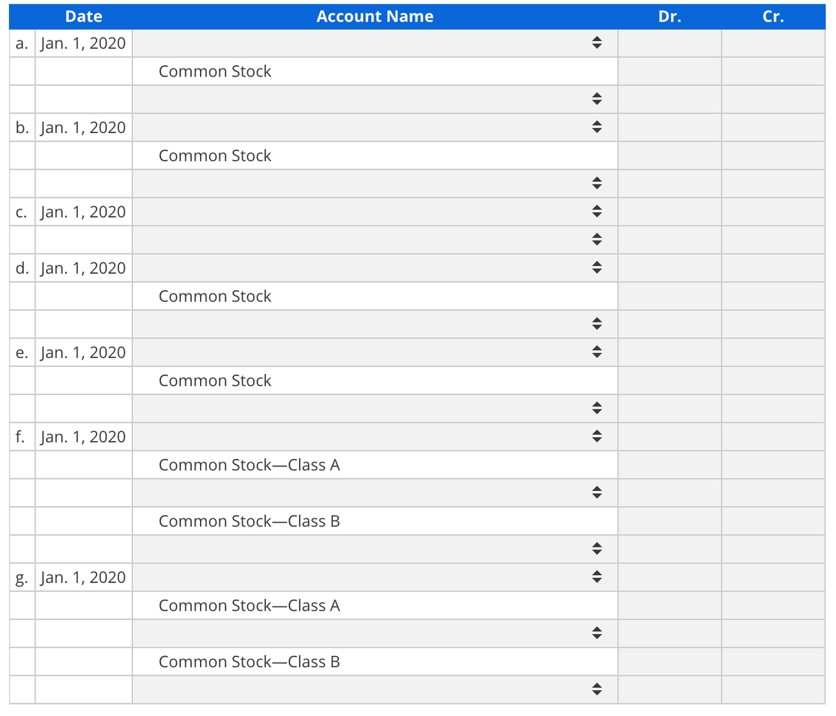 Date
Account Name
Dr.
Cr.
a. Jan. 1, 2020
Common Stock
b. Jan. 1, 2020
Common Stock
c. Jan. 1, 2020
d. Jan. 1, 2020
Common Stock
e. Jan. 1, 2020
Common Stock
f. Jan. 1, 2020
Common Stock-Class A
Common Stock-Class B
g. Jan. 1, 2020
Common Stock-Class A
Common Stock-Class B
