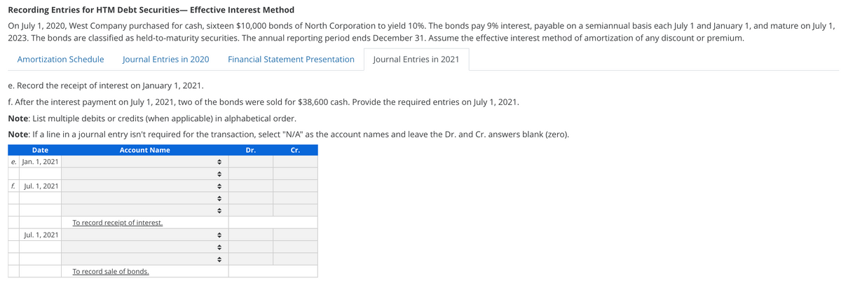 Recording Entries for HTM Debt Securities- Effective Interest Method
On July 1, 2020, West Company purchased for cash, sixteen $10,000 bonds of North Corporation to yield 10%. The bonds pay 9% interest, payable on a semiannual basis each July 1 and January 1, and mature on July 1,
2023. The bonds are classified as held-to-maturity securities. The annual reporting period ends December 31. Assume the effective interest method of amortization of any discount or premium.
Amortization Schedule
Journal Entries in 2020
Financial Statement Presentation
Journal Entries in 2021
e. Record the receipt of interest on January 1, 2021.
f. After the interest payment on July 1, 2021, two of the bonds were sold for $38,600 cash. Provide the required entries on July 1, 2021.
Note: List multiple debits or credits (when applicable) in alphabetical order.
Note: If a line in a journal entry isn't required for the transaction, select "N/A" as the account names and leave the Dr. and Cr. answers blank (zero).
Date
Account Name
Dr.
Cr.
e. Jan. 1, 2021
f.
Jul. 1, 2021
To record receipt of interest.
Jul. 1, 2021
To record sale of bonds.
