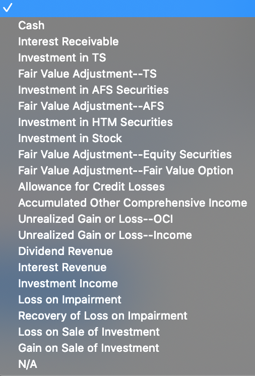 Cash
Interest Receivable
Investment in TS
Fair Value Adjustment--TS
Investment in AFS Securities
Fair Value Adjustment--AFS
Investment in HTM Securities
Investment in Stock
Fair Value Adjustment--Equity Securities
Fair Value Adjustment--Fair Value Option
Allowance for Credit Losses
Accumulated Other Comprehensive Income
Unrealized Gain or Loss--OCI
Unrealized Gain or Loss--Income
Dividend Revenue
Interest Revenue
Investment Income
Loss on Impairment
Recovery of Loss on Impairment
Loss on Sale of Investment
Gain on Sale of Investment
N/A
